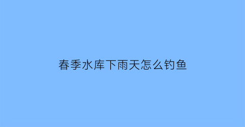 春季水库下雨天怎么钓鱼(水库下雨天钓鱼应该钓深水还是浅水)
