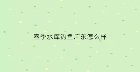 春季水库钓鱼广东怎么样(春季水库如何选钓点)