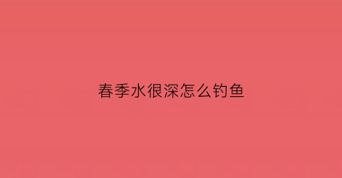 春季水很深怎么钓鱼(春季钓鱼水深多少最好)
