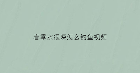 “春季水很深怎么钓鱼视频(春季水很深怎么钓鱼视频教程)