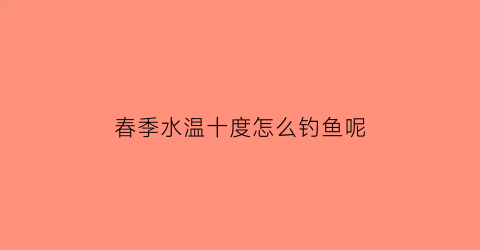 “春季水温十度怎么钓鱼呢(春季水温十度怎么钓鱼呢图片)