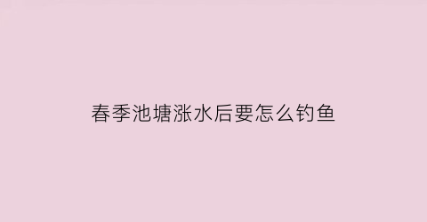 “春季池塘涨水后要怎么钓鱼(涨水后鱼塘用什么消毒)