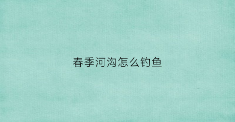 春季河沟怎么钓鱼(春季河沟钓鱼技巧)