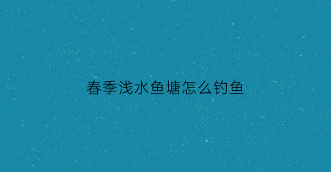 春季浅水鱼塘怎么钓鱼(春季浅水鱼塘怎么钓鱼视频)