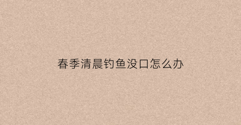 春季清晨钓鱼没口怎么办(早上钓不到鱼)