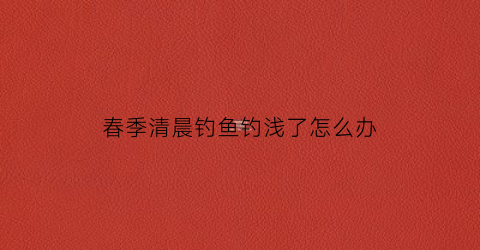 春季清晨钓鱼钓浅了怎么办(清晨钓鱼深浅有要求吗)