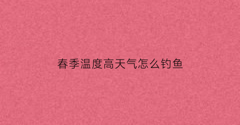 “春季温度高天气怎么钓鱼(春季温度高天气怎么钓鱼呢)