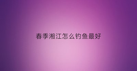 春季湘江怎么钓鱼最好(春季湘江怎么钓鱼最好呢)