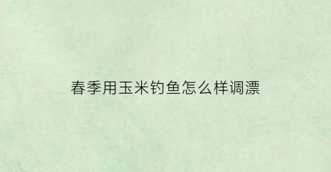 春季用玉米钓鱼怎么样调漂(春季用玉米钓鱼怎么样调漂好)