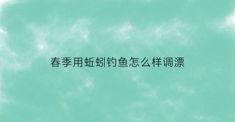 春季用蚯蚓钓鱼怎么样调漂(春季蚯蚓钓鲤鱼)