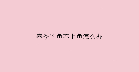 春季钓鱼不上鱼怎么办(春季不钓鱼的说法)