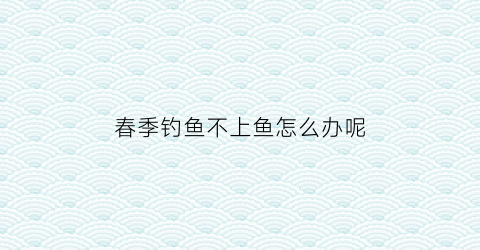 “春季钓鱼不上鱼怎么办呢(春季野钓为什么鱼不开口)