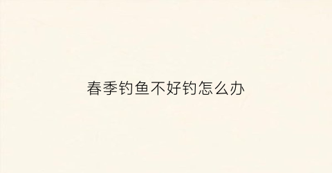 春季钓鱼不好钓怎么办(春季钓不到鱼怎么回事)