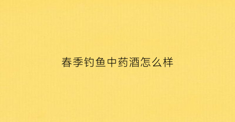 春季钓鱼中药酒怎么样(钓鱼的中药酒)