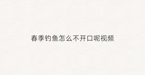 “春季钓鱼怎么不开口呢视频(春季钓鱼不怎么开口怎么办)