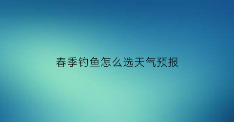 “春季钓鱼怎么选天气预报(春季钓鱼天气的选择)