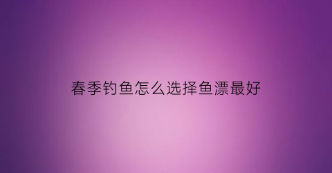 春季钓鱼怎么选择鱼漂最好(春季钓鱼漂调几目为合适)