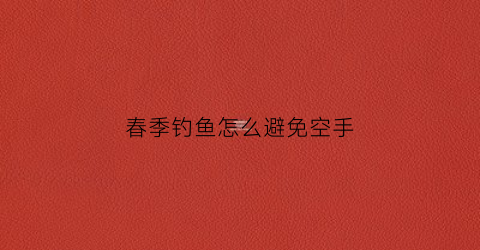 春季钓鱼怎么避免空手(春季钓鱼怎么避免空手扰民)