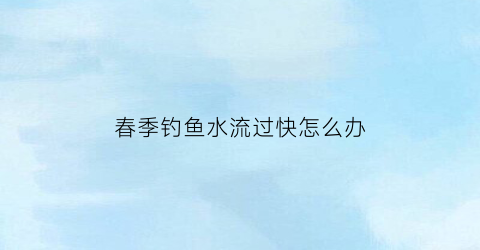 春季钓鱼水流过快怎么办(钓鱼的时候水流比较大怎么钓)