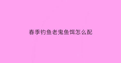 “春季钓鱼老鬼鱼饵怎么配(老鬼鱼饵配方大全)