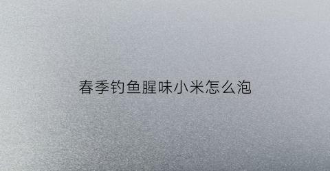 春季钓鱼腥味小米怎么泡(钓鱼小米泡制秘方)