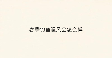 春季钓鱼遇风会怎么样(春天刮风钓鱼)