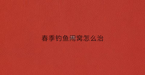 春季钓鱼闹窝怎么治(野钓小鱼闹窝怎么办老是钓不到鱼怎么回事)