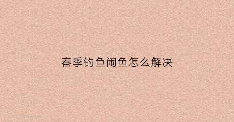 春季钓鱼闹鱼怎么解决(春钓小鱼闹窝怎么办)