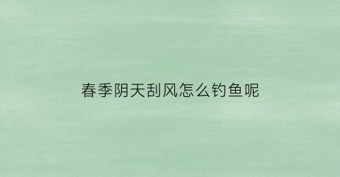 春季阴天刮风怎么钓鱼呢(阴天吹风怎么钓鱼)
