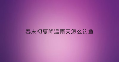 春末初夏降温雨天怎么钓鱼(春末初夏降温雨天怎么钓鱼最好)