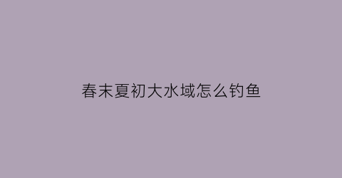 春末夏初大水域怎么钓鱼(春末夏初水库钓鱼技巧)