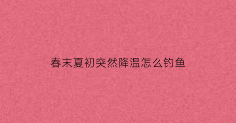 “春末夏初突然降温怎么钓鱼(春季天气突然降温钓鱼效果好不好)