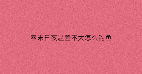 春末日夜温差不大怎么钓鱼(春天温差小好钓鱼吗)