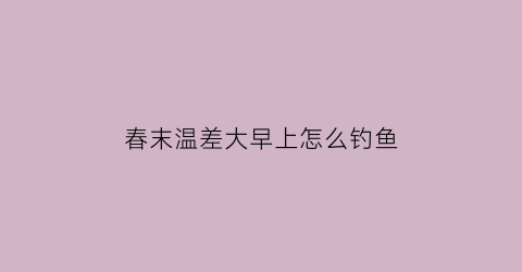春末温差大早上怎么钓鱼(早春温差大如何钓鱼)