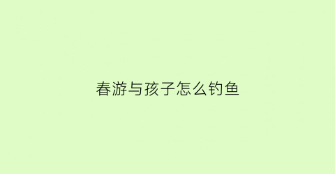 春游与孩子怎么钓鱼(春游与孩子怎么钓鱼视频)