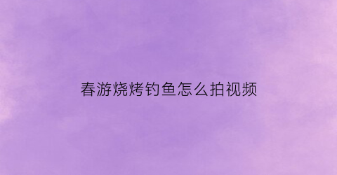 “春游烧烤钓鱼怎么拍视频(春游烧烤钓鱼怎么拍视频好看)