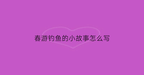 春游钓鱼的小故事怎么写(春天钓鱼作文100个字)