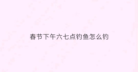 春节下午六七点钓鱼怎么钓(春节下午六七点钓鱼怎么钓好)