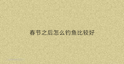 春节之后怎么钓鱼比较好(春节之后怎么钓鱼比较好呢)