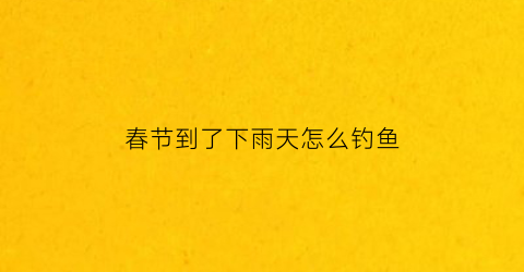 “春节到了下雨天怎么钓鱼(春天下雨天怎么样才能钓到鱼)