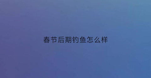 春节后期钓鱼怎么样(春节后期钓鱼怎么样好钓吗)