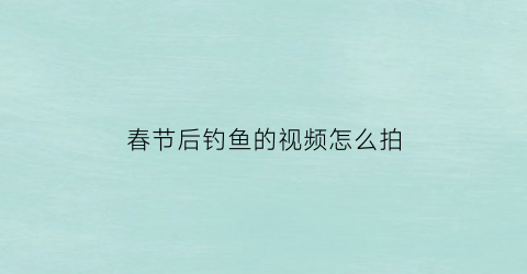 “春节后钓鱼的视频怎么拍(春节后钓鱼的视频怎么拍好看)