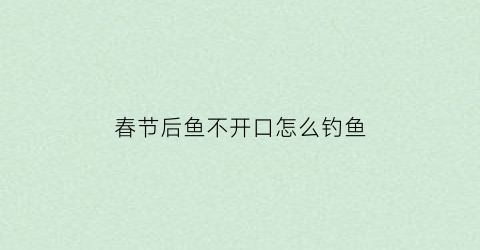 春节后鱼不开口怎么钓鱼(春节过后钓鱼怎么样)