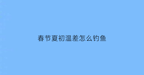 春节夏初温差怎么钓鱼(初春温差大钓鱼怎么钓)