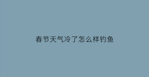 “春节天气冷了怎么样钓鱼(春节天气冷了怎么样钓鱼呢)