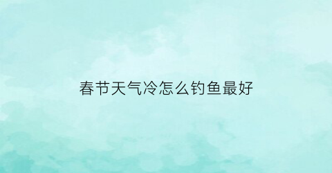 “春节天气冷怎么钓鱼最好(天气太冷了怎么钓鱼)