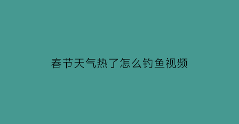 春节天气热了怎么钓鱼视频(天气热怎么钓大鱼)