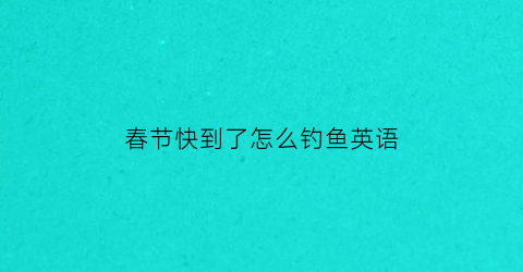 “春节快到了怎么钓鱼英语(去钓鱼怎么样用英语说)