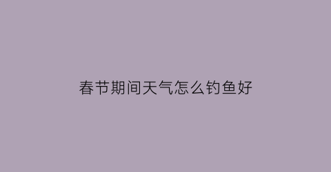 “春节期间天气怎么钓鱼好(春节期间钓鱼用什么饵料)