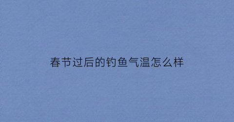 春节过后的钓鱼气温怎么样(过完春节可以钓鱼吗)